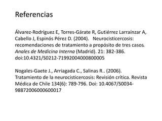 Referencias
Álvarez-Rodríguez E, Torres-Gárate R, Gutiérrez Larraínzar A,
Cabello J, Espinós Pérez D. (2004). Neurocisticercosis:
recomendaciones de tratamiento a propósito de tres casos.
Anales de Medicina Interna (Madrid). 21: 382-386.
doi:10.4321/S0212-71992004000800005
Nogales-Gaete J., Arriagada C., Salinas R.. (2006).
Tratamiento de la neurocisticercosis: Revisión crítica. Revista
Médica de Chile 134(6): 789-796. Doi: 10.4067/S0034-
98872006000600017
 