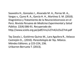 Saavedra H., Gonzales I., Alvarado M. A., Porras M. A.,
Vargas v., Cjuno R. A., García H. H., Martínez S. M. (2010).
Diagnóstico y Tratamiento de la Neurocisticercosis en el
Perú. Revista Peruana de Medicina Experimental y Salud
Pública. 22(4):586-91. Recuperado de:
http://www.scielo.org.pe/pdf/rins/v27n4/a15v27n4.pdf
Tay Zavala J., Gutiérrez Quiroz M., Lara Aguilera R., Velasco
Castrejón O.,. (2010). Parasitología de Tay. México.
Méndez Editores. p 223-224, 236.
Uribarren Berrueta T. (2013).
 