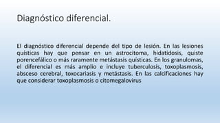 Diagnóstico diferencial.
El diagnóstico diferencial depende del tipo de lesión. En las lesiones
quísticas hay que pensar en un astrocitoma, hidatidosis, quiste
porencefálico o más raramente metástasis quísticas. En los granulomas,
el diferencial es más amplio e incluye tuberculosis, toxoplasmosis,
absceso cerebral, toxocariasis y metástasis. En las calcificaciones hay
que considerar toxoplasmosis o citomegalovirus
 