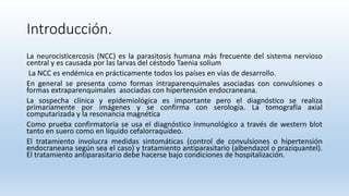 Introducción.
La neurocisticercosis (NCC) es la parasitosis humana más frecuente del sistema nervioso
central y es causada por las larvas del céstodo Taenia solium
La NCC es endémica en prácticamente todos los países en vías de desarrollo.
En general se presenta como formas intraparenquimales asociadas con convulsiones o
formas extraparenquimales asociadas con hipertensión endocraneana.
La sospecha clínica y epidemiológica es importante pero el diagnóstico se realiza
primariamente por imágenes y se confirma con serología. La tomografía axial
computarizada y la resonancia magnética
Como prueba confirmatoria se usa el diagnóstico inmunológico a través de western blot
tanto en suero como en líquido cefalorraquídeo.
El tratamiento involucra medidas sintomáticas (control de convulsiones o hipertensión
endocraneana según sea el caso) y tratamiento antiparasitario (albendazol o praziquantel).
El tratamiento antiparasitario debe hacerse bajo condiciones de hospitalización.
 