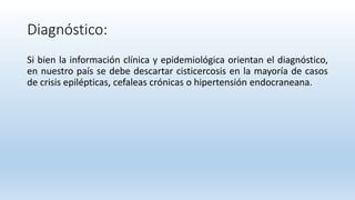 Diagnóstico:
Si bien la información clínica y epidemiológica orientan el diagnóstico,
en nuestro país se debe descartar cisticercosis en la mayoría de casos
de crisis epilépticas, cefaleas crónicas o hipertensión endocraneana.
 