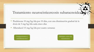 Tratamiento neurocisticercosis subaracnoidea
• Prednisona 10 mg/kg/día por 10 días, con una disminución gradual de la
dosis de 5 mg/kg/día cada cinco días
• Albendazol 15 mg/kg/día por cuatro semanas
Antiparasitarios y
antinflamatorios
Múltiples ciclos de
tratamientos
 