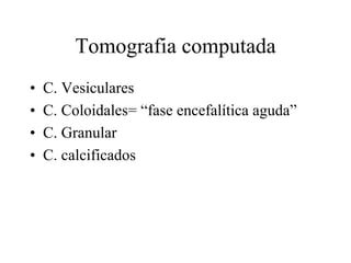Tomografia computada
• C. Vesiculares
• C. Coloidales= “fase encefalítica aguda”
• C. Granular
• C. calcificados
 