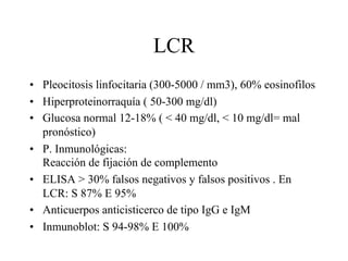 LCR
• Pleocitosis linfocitaria (300-5000 / mm3), 60% eosinofilos
• Hiperproteinorraquía ( 50-300 mg/dl)
• Glucosa normal 12-18% ( < 40 mg/dl, < 10 mg/dl= mal
pronóstico)
• P. Inmunológicas:
Reacción de fijación de complemento
• ELISA > 30% falsos negativos y falsos positivos . En
LCR: S 87% E 95%
• Anticuerpos anticisticerco de tipo IgG e IgM
• Inmunoblot: S 94-98% E 100%
 