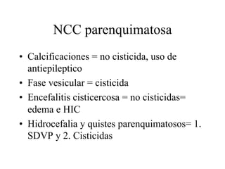 NCC parenquimatosa
• Calcificaciones = no cisticida, uso de
antiepileptico
• Fase vesicular = cisticida
• Encefalitis cisticercosa = no cisticidas=
edema e HIC
• Hidrocefalia y quistes parenquimatosos= 1.
SDVP y 2. Cisticidas
 