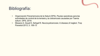 Bibliografía:
• Organización Panamericana de la Salud (OPS). Pautas operativas para las
actividades de control de la teniasis y la cisticercosis causadas por Taenia
solium. OPS; 2019.
• Mewara A, Goyal K, Sehgal R. Neurocysticercosis: A disease of neglect. Trop
Parasitol 2013; 3: 106-13
 