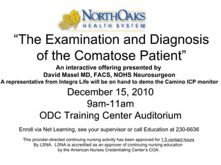 “ The Examination and Diagnosis of the Comatose Patient” December 15, 2010 9am-11am ODC Training Center Auditorium An interactive offering presented by  David Masel MD, FACS, NOHS Neurosurgeon A representative from Integra Life will be on hand to demo the Camino ICP monitor Enroll via Net Learning, see your supervisor or call Education at 230-6636 This provider-directed continuing nursing activity has been approved for  1.5 contact hours By LSNA.  LSNA is accredited as an approver of continuing nursing education  by the American Nurses Credentialing Center’s COA. 