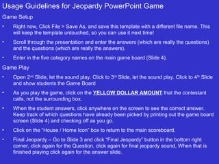 Usage Guidelines for Jeopardy PowerPoint Game
Game Setup
•

Right now, Click File > Save As, and save this template with a different file name. This
will keep the template untouched, so you can use it next time!

•

Scroll through the presentation and enter the answers (which are really the questions)
and the questions (which are really the answers).

•

Enter in the five category names on the main game board (Slide 4).

Game Play
•

Open 2nd Slide, let the sound play. Click to 3rd Slide, let the sound play. Click to 4th Slide
and show students the Game Board

•

As you play the game, click on the YELLOW DOLLAR AMOUNT that the contestant
calls, not the surrounding box.

•

When the student answers, click anywhere on the screen to see the correct answer.
Keep track of which questions have already been picked by printing out the game board
screen (Slide 4) and checking off as you go.

•

Click on the “House / Home Icon” box to return to the main scoreboard.

•

Final Jeopardy – Go to Slide 3 and click “Final Jeopardy” button in the bottom right
corner, click again for the Question, click again for final jeopardy sound, When that is
finished playing click again for the answer slide.

 
