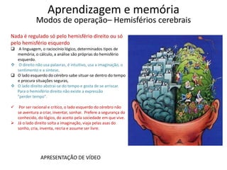 Aprendizagem e memória
Modos de operação– Hemisférios cerebrais
Nada é regulado só pelo hemisfério direito ou só
pelo hemisfério esquerdo
 A linguagem, o raciocínio lógico, determinados tipos de
memória, o cálculo, a análise são próprias do hemisfério
esquerdo.
 O direito não usa palavras, é intuitivo, usa a imaginação, o
sentimento e a síntese.
 O lado esquerdo do cérebro sabe situar-se dentro do tempo
e procura situações seguras,
 O lado direito abstrai-se do tempo e gosta de se arriscar.
Para o hemisfério direito não existe a expressão
"perder tempo".
 Por ser racional e crítico, o lado esquerdo do cérebro não
se aventura a criar, inventar, sonhar. Prefere a segurança do
conhecido, do lógico, do aceito pela sociedade em que vive.
 Já o lado direito solta a imaginação, viaja pelas asas do
sonho, cria, inventa, recria e assume ser livre.
APRESENTAÇÃO DE VÍDEO
 