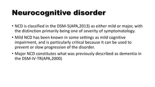 Neurocognitive disorder
• NCD is classified in the DSM-5(APA,2013) as either mild or major, with
the distinction primarily being one of severity of symptomatology.
• Mild NCD has been known in some settings as mild cognitive
impairment, and is particularly critical because it can be used to
prevent or slow progression of the disorder.
• Major NCD constitutes what was previously described as dementia in
the DSM-IV-TR(APA,2000)
 