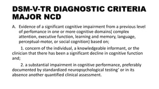 DSM-V-TR DIAGNOSTIC CRITERIA
MAJOR NCD
A. Evidence of a significant cognitive impairment from a previous level
of perfomance in one or more cognitive domains( complex
attention, executive function, learning and memory, language,
perceptual-motor, or social cognition) based on;
1. concern of the individual, a knowledgeable informant, or the
clinician that there has been a significant decline in cognitive function
and;
2. a substantial impairment in cognitive performance, preferably
documented by standardized neuropsychological testing’ or in its
absence another quantified clinical assessment.
 