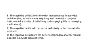 B. The cognitive deficits interfere with independence in everyday
activities (i.e., at a minimum, requiring assistance with complex
instrumental activities of daily living such as paying bills or managing
medications).
C. The cognitive deficits do not occur exclusively in the context of a
delirium.
D. The cognitive deficits are not better explained by another mental
disorder e.g. MDD, schizophrenia.
 