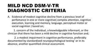 MILD NCD DSM-V-TR
DIAGNOSTIC CRITERIA
A. Evidence of modest cognitive decline from a previous level of
perfomance in one or more cognitive( complex attention, cognitive
execution, learning and memory, language, perceptual motor or
social cognition ) based on;
1. concern of the individual, a knowledgeable informant, or the
clinician that there has been a mild decline in cognitive function and;
2. a modest impairment in cognitive performance, preferably
documented by standardized neuropsychological testing’ or in its
absence, another quantified clinical assessment.
 
