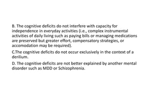 B. The cognitive deficits do not interfere with capacity for
independence in everyday activities (i.e., complex instrumental
activities of daily living such as paying bills or managing medications
are preserved but greater effort, compensatory strategies, or
accomodation may be required).
C.The cognitive deficits do not occur exclusively in the context of a
derilium.
D. The cognitive deficits are not better explained by another mental
disorder such as MDD or Schizophrenia.
 