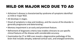 MILD OR MAJOR NCD DUE TO AD
• Alzheimer’s disease is characterized by syndrome of symptoms identified
as mild or major NCD.
• AD develops in stages.
• Onset of symptoms is slow and insidious, and the course of the disorder is
generally progressive and deteriorating’.
• Memory impairment is an early and prominent feature.
• Refinement of diagnostic criteria now enables clinicians to use specific
clinical features of the disease with considerable accuracy.
• Examination by CT or MRI scan reveals a degenerative pathology of the
brain that includes atrophy, widened cortical sulci, and enlarged ventricles.
 