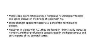• Microscopic examinations reveals numerous neurofibrillary tangles
and senile plaques in the brains of client with AD.
• These changes apparently occur as a part of the normal aging
process.
• However, in clients with AD , they are found in dramatically increased
numbers and their profusion is concentrated in the hippocampus and
certain parts of the cerebral cortex.
 