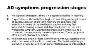 AD symptoms progression stages
I. No apparent symptoms- there is no apparent decline in memory.
II. Forgetfulness - the individual begins to lose things or forget names
of people. Losses in short-term memory are common. The
individual is aware of the intellectual decline and may feel
ashamed, becoming anxious and depressed,which in turn may
worsen the symptom. Maintaining organization with lists and a
structured routine provide some compensation. These symptoms
often are not observed by others.
III. Mild cognitive decline- there is inteference with work perfomance
which becomes noticeable to coworkers. The individual may get
lost when driving his or her car. Concentration may be interrupted.
 