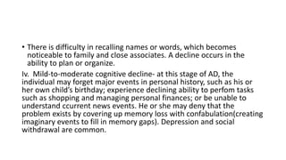 • There is difficulty in recalling names or words, which becomes
noticeable to family and close associates. A decline occurs in the
ability to plan or organize.
Iv. Mild-to-moderate cognitive decline- at this stage of AD, the
individual may forget major events in personal history, such as his or
her own child’s birthday; experience declining ability to perfom tasks
such as shopping and managing personal finances; or be unable to
understand ccurrent news events. He or she may deny that the
problem exists by covering up memory loss with confabulation(creating
imaginary events to fill in memory gaps). Depression and social
withdrawal are common.
 
