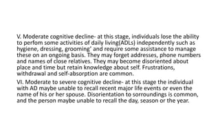 V. Moderate cognitive decline- at this stage, individuals lose the ability
to perfom some activities of daily living(ADLs) independently such as
hygiene, dressing, grooming’ and require some assistance to manage
these on an ongoing basis. They may forget addresses, phone numbers
and names of close relatives. They may become disoriented about
place and time but retain knowledge about self. Frustrations,
withdrawal and self-absorption are common.
VI. Moderate to severe cognitive decline- at this stage the individual
with AD maybe unable to recall recent major life events or even the
name of his or her spouse. Disorientation to sorroundings is common,
and the person maybe unable to recall the day, season or the year.
 