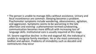 • The person is unable to manage ADLs without assistance. Urinary and
fecal incontinence are common. Sleeping becomes a problem.
Psychomotor symptoms include wandering, obsessiveness, agitation,
and aggression. Symptoms seems to be worsening in the late
afternoon and evening- a phenomenon termed sundowning,
communication becomes more difficult with increasing loss of
language skills. Institutional care is usually required at this stage.
VII. Severe cognitive decline- in the end stagesof AD, the individual is
unable to recognize family members. He or she most commonly is
bedfast and aphasic. Problems of immobility such as decubiti and
contractures may occur
 