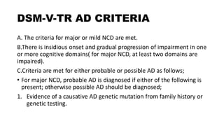 DSM-V-TR AD CRITERIA
A. The criteria for major or mild NCD are met.
B.There is insidious onset and gradual progression of impairment in one
or more cognitive domains( for major NCD, at least two domains are
impaired).
C.Criteria are met for either probable or possible AD as follows;
• For major NCD, probable AD is diagnosed if either of the following is
present; otherwise possible AD should be diagnosed;
1. Evidence of a causative AD genetic mutation from family history or
genetic testing.
 