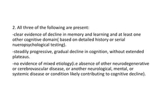 2. All three of the following are present:
-clear evidence of decline in memory and learning and at least one
other cognitive domain( based on detailed history or serial
nueropsychological testing).
-steadily progressive, gradual decline in cognition, without extended
plateaus.
-no evidence of mixed etiology(i.e absence of other neurodegenerative
or cerebrovascular disease, or another neurological, mental, or
systemic disease or condition likely contributing to cognitive decline).
 