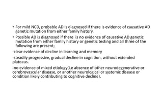 • For mild NCD, probable AD is diagnosed if there is evidence of causative AD
genetic mutation from either family history.
• Possible AD is diagnosed if there is no evidence of causative AD genetic
mutation from either family history or genetic testing and all three of the
following are present;
-clear evidence of decline in learning and memory
-steadily progressive, gradual decline in cognition, without extended
plateaus.
-no evidence of mixed etiology(i.e absence of other neurodegenerative or
cerebrovascular disease, or another neurological or systemic disease or
condition likely contributing to cognitive decline).
 