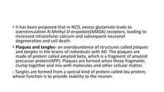 • It has been proposed that in NCD, excess glutamate leads to
overstimulation N-Methyl-D-arspatate(NMDA) receptors, leading to
increased intracellular calcium and subsequent neuronal
degeneration and cell death.
• Plaques and tangles- an overabundance of structures called plaques
and tangles in the brains of individuals with AD. The plaques are
made of protein called amyloid beta, which is a fragment of amyloid
precursor protein(APP). Plaques are formed when these fragments
clump together and mix with molecules and other cellular matter.
- Tangles are formed from a special kind of protein called tau protein,
whose function is to provide stability to the neuron.
 