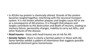 • In AD,the tau protein is chemically altered. Strands of the protein
becomes tangled together, interfering with the neuronal transport
system. It is not known whether plaques and tangles cause AD or are
as a consequence of AD process. It is thought that plaques and
tangles contribute to the destruction and death of neurons, leading to
memory failure, personality changes, inability to carry out ADLs, and
other features of the disease.
• Head trauma- those with head trauma are at risk for AD.
• Genetic factors- there is clearly a familial pattern in those with AD.
Some families exhibit a pattern of inheritance that suggests possible
autosomal dominant gene transmission.
 