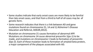 • Some studies indicate that early onset cases are more likely to be familial
than late onset cases, and that from a third to half of all cases may be of
genetic form.
• Some research indicates that there is a link between AD and gene
mutations found on chromosome 21, 14 and 1( Alzheimer’s Disease
Education and Referral, ADEAR,2012).
• Mutation on chromosome 21 causes formation of abnormal APP.
Mutations on chromosme 14 cause abnormal presenilin 1(ps-1) to be
made, and mutations on chromosome 1 leads to formation of presenilin
2(ps-2). Each of these mutation leads to formation of amyloid beta protein,
a major component of the plaques associated with AD.
 