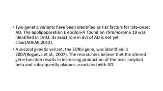 • Two genetic variants have been identified as risk factors for late-onset
AD. The apolipoporetion E epsilon-4 found on chromosome 19 was
identified in 1993. its exact role in dvt of AD is not yet
clear(ADEAR,2012).
• A second genetic variant, the SORLI gene, was identified in
2007(Rogaeva et al., 2007). The researchers believe thet the altered
gene function results in increasing production of the toxic amyloid
beta and subsequently plaques associated with AD.
 