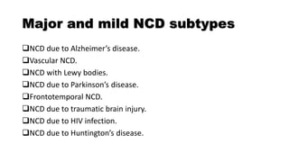 Major and mild NCD subtypes
NCD due to Alzheimer’s disease.
Vascular NCD.
NCD with Lewy bodies.
NCD due to Parkinson’s disease.
Frontotemporal NCD.
NCD due to traumatic brain injury.
NCD due to HIV infection.
NCD due to Huntington’s disease.
 