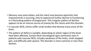 • Memory may seem better, and the client may become optimistic that
improvements is occuring, only to experience further decline in functioning
in a flactuating pattern of progression. This irregular pattern of decline
appears to be an intense source of anxiety for the clients with this disorder.
• In vascular NCD, clients suffer small strokes that destroy many areas of the
brain.
• The pattern of deficit is variable, depending on which region of the brain
have been affected. Certain focal neurological signs commonly seen in
patients with vascular NCD, includes weakness of the limbs, small-stepped
gait, and difficulty with speech. The disorder is more common in men than
women.
 