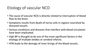 Etiology of vascular NCD
• The cause of vascular NCD is directly related to interruption of blood
flow to the brain.
• Symptoms results from death of nerve cells in regions nourished by
diseased vessels.
• Various conditions and diseases that interfere with blood circulation
have been implicated.
• High BP is thought to be one of the most significant factors in the
etiology of multiple strokes or cerebral infarcts.
• HTN leads to the demage of inner linings of the blood vessels.
 