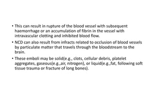 • This can result in rupture of the blood vessel with subsequent
haemorrhage or an accumulation of fibrin in the vessel with
intravascular clotting and inhibited blood flow.
• NCD can also result from infracts related to occlusion of blood vessels
by particulate matter that travels through the bloodstream to the
brain.
• These emboli may be solid(e.g., clots, cellular debris, platelet
aggregates, gaseous(e.g.,air, nitrogen), or liquid(e.g.,fat, following soft
tissue trauma or fracture of long bones).
 
