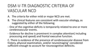 DSM-V-TR DIAGNOSTIC CRITERIA OF
VASCULAR NCD
A. The criteria for either mild or major NCD are met.
B. The clinical features are consistent with vascular etiology, as
suggested by either of the following;
- One of the cognitive deficits is temporarily related to one or more
cerebrovascular events.
- Evidence for decline is prominent in complex attention( including
processing and speed) and frontal executive function.
C. There is evidence of the presence of cerebrovascular disease from
history, physical examination, and/or neuroimaging’ considered
sufficient enough to account for neurocognitive defeicits.
 