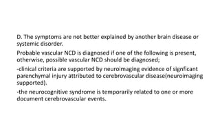 D. The symptoms are not better explained by another brain disease or
systemic disorder.
Probable vascular NCD is diagnosed if one of the following is present,
otherwise, possible vascular NCD should be diagnosed;
-clinical criteria are supported by neuroimaging evidence of signficant
parenchymal injury attributed to cerebrovascular disease(neuroimaging
supported).
-the neurocognitive syndrome is temporarily related to one or more
document cerebrovascular events.
 