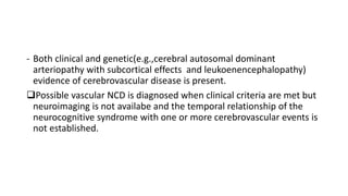 - Both clinical and genetic(e.g.,cerebral autosomal dominant
arteriopathy with subcortical effects and leukoenencephalopathy)
evidence of cerebrovascular disease is present.
Possible vascular NCD is diagnosed when clinical criteria are met but
neuroimaging is not availabe and the temporal relationship of the
neurocognitive syndrome with one or more cerebrovascular events is
not established.
 