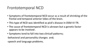 Frontotemporal NCD
• Symptoms of frontotemporal NCD occur as a result of shrinking of the
frontal and temporal anterior lobes of the brain.
• This type of NCD was identified as pick’s disease in DSM-IV-TR.
• The cause of frontotemporal NCD is uknown but a genetic factor
appears to be involved .
• Symptoms tend to fall into two clinicall patterns;
-behavioral and personality changes and;
-speech and language problems.
 
