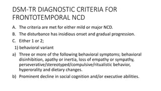 DSM-TR DIAGNOSTIC CRITERIA FOR
FRONTOTEMPORAL NCD
A. The criteria are met for either mild or major NCD.
B. The disturbance has insidious onset and gradual progression.
C. Either 1 or 2;
1) behavioral variant
a) Three or more of the following behavioral symptoms; behavioral
disinhibition, apathy or inertia, loss of empathy or sympathy,
perseverative/stereotyped/compulsive/ritualistic behavior,
hyperorality and dietary changes.
b) Prominent decline in social cognition and/or executive abilities.
 