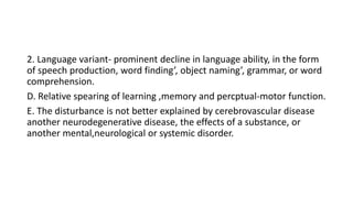 2. Language variant- prominent decline in language ability, in the form
of speech production, word finding’, object naming’, grammar, or word
comprehension.
D. Relative spearing of learning ,memory and percptual-motor function.
E. The disturbance is not better explained by cerebrovascular disease
another neurodegenerative disease, the effects of a substance, or
another mental,neurological or systemic disorder.
 