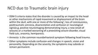 NCD due to Traumatic brain injury
• DSM-5 criteria states that the disorder is caused by an impact to the head
or other mechanisms of rapid movement or displacement of the brain
within the skull, with one or more of the following’; loss of conciousness,
posttraumatic amnesia, disorientation and confusion or neurological
signs(e.g, positive neuroimaging demonstrating injury, a new onset of
seizures or a marked worsening of a preexisting seizure disorder, visual
field cuts, anosmia, hemiparesis.
• Amnesia is the common neurobehavioral symptom following head trauma.
• Other symptoms include confusion and changes in speech, vision and
personality. Depending on the severity, the symptoms may subside or
remain permanent.
 