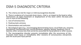 DSM-5 DIAGNOSTIC CRITERIA
A. The criteria are met for major or mild neurocognitive disorder.
B. There is evidence of a traumatic brain injury—that is, an impact to the head or other
mechanisms of rapid movement or displacement of the brain within the skull, with
one or more of the following:
1. Loss of consciousness.
2. Posttraumatic amnesia.
3. Disorientation and confusion.
4. Neurological signs (e.g., neuroimaging demonstrating injury; visual field cuts; anosmia;
hemiparesis; hemisensory loss; cortical blindness; aphasia; apraxia; weakness; loss of
balance; other sensory loss that cannot be accounted for by peripheral or other causes).
C. The neurocognitive disorder presents immediately after the occurrence of the
traumatic brain injury or immediately after recovery of consciousness and persists
past the acute post-injury period.
 