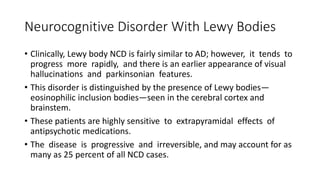 Neurocognitive Disorder With Lewy Bodies
• Clinically, Lewy body NCD is fairly similar to AD; however, it tends to
progress more rapidly, and there is an earlier appearance of visual
hallucinations and parkinsonian features.
• This disorder is distinguished by the presence of Lewy bodies—
eosinophilic inclusion bodies—seen in the cerebral cortex and
brainstem.
• These patients are highly sensitive to extrapyramidal effects of
antipsychotic medications.
• The disease is progressive and irreversible, and may account for as
many as 25 percent of all NCD cases.
 