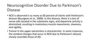 Neurocognitive Disorder Due to Parkinson’s
Disease
• NCD is observed in as many as 60 percent of clients with Parkinson’s
disease (Bourgeois et al., 2008). In this disease, there is a loss of
nerve cells located in the substantia nigra, and dopamine activity is
diminished, resulting in involuntary muscle movements, slowness,
and rigidity.
• Tremor in the upper extremities is characteristic. In some instances,
the cerebral changes that occur in NCD due to Parkinson’s disease
closely resemble those of AD.
 
