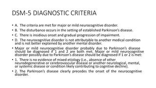 DSM-5 DIAGNOSTIC CRITERIA
• A. The criteria are met for major or mild neurocognitive disorder.
• B. The disturbance occurs in the setting of established Parkinson’s disease.
• C. There is insidious onset and gradual progression of impairment.
• D. The neurocognitive disorder is not attributable to another medical condition
and is not better explained by another mental disorder.
• Major or mild neurocognitive disorder probably due to Parkinson’s disease
should be diagnosed if 1 and 2 are both met. Major or mild neurocognitive
disorder possibly due to Parkinson’s disease should be diagnosed if 1 or 2 is met:
• 1. There is no evidence of mixed etiology (i.e., absence of other
neurodegenerative or cerebrovascular disease or another neurological, mental,
or systemic disease or condition likely contributing to cognitive decline).
• 2. The Parkinson’s disease clearly precedes the onset of the neurocognitive
disorder.
 