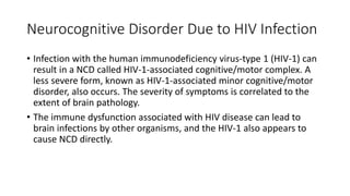 Neurocognitive Disorder Due to HIV Infection
• Infection with the human immunodeficiency virus-type 1 (HIV-1) can
result in a NCD called HIV-1-associated cognitive/motor complex. A
less severe form, known as HIV-1-associated minor cognitive/motor
disorder, also occurs. The severity of symptoms is correlated to the
extent of brain pathology.
• The immune dysfunction associated with HIV disease can lead to
brain infections by other organisms, and the HIV-1 also appears to
cause NCD directly.
 