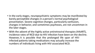 • In the early stages, neuropsychiatric symptoms may be manifested by
barely perceptible changes in a person’s normal psychological
presentation. Severe cognitive changes, particularly confusion,
changes in behavior, and sometimes psychoses, are not uncommon in
the later stages.
• With the advent of the highly active antiretroviral therapies (HAART),
incidence rates of NCD due to HIV infection have been on the decline.
However, it is possible that the prolonged life span of HIV-
infected patients taking medications may actually increase the
numbers of individuals living with HIV-associated NCD.
 