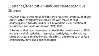 Substance/Medication-Induced Neurocognitive
Disorder
• NCD can occur as the result of substance reactions, overuse, or abuse
(Davis, 2012). Symptoms are consistent with major or mild
neurocognitive disorder, and persist beyond the usual duration of
intoxication and acute withdrawal (APA, 2013).
• Substances that have been associated with the development of NCDs
include alcohol, sedatives, hypnotics, anxiolytics, and inhalants.
Drugs that cause anticholinergic side effects, and toxins such as lead
and mercury, have also been implicated.
 