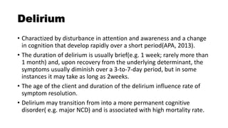 Delirium
• Charactized by disturbance in attention and awareness and a change
in cognition that develop rapidly over a short period(APA, 2013).
• The duration of delirium is usually brief(e.g. 1 week; rarely more than
1 month) and, upon recovery from the underlying determinant, the
symptoms usually diminish over a 3-to-7-day period, but in some
instances it may take as long as 2weeks.
• The age of the client and duration of the delirium influence rate of
symptom resolution.
• Delirium may transition from into a more permanent cognitive
disorder( e.g. major NCD) and is associated with high mortality rate.
 